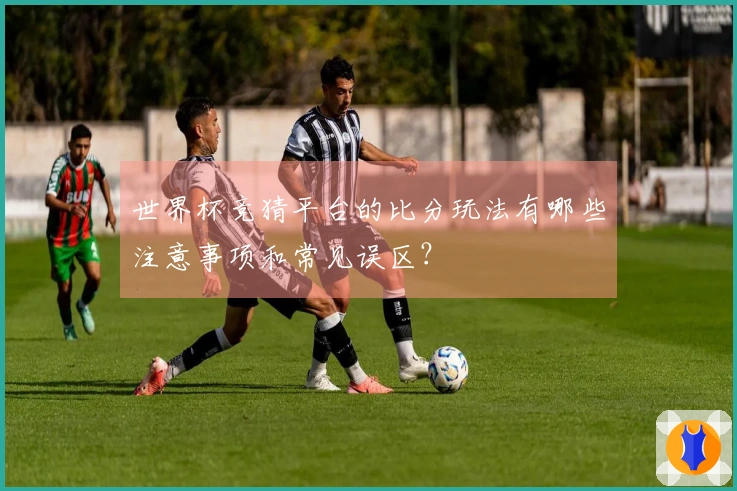 世界杯竞猜平台的比分玩法有哪些注意事项和常见误区？